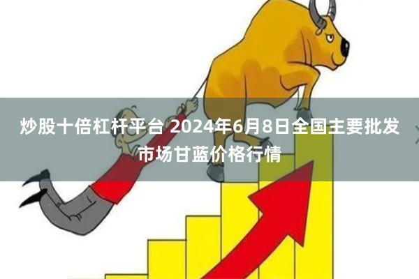 炒股十倍杠杆平台 2024年6月8日全国主要批发市场甘蓝价格行情