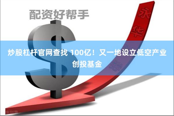 炒股杠杆官网查找 100亿！又一地设立低空产业创投基金