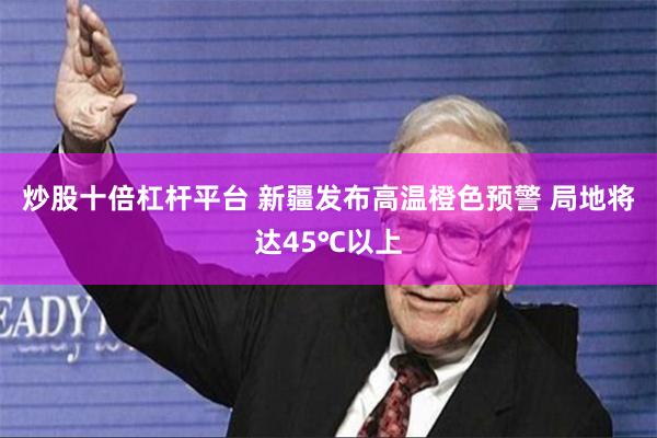 炒股十倍杠杆平台 新疆发布高温橙色预警 局地将达45℃以上