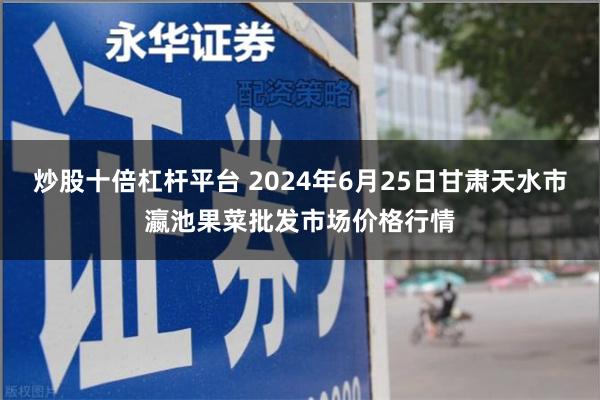 炒股十倍杠杆平台 2024年6月25日甘肃天水市瀛池果菜批发市场价格行情