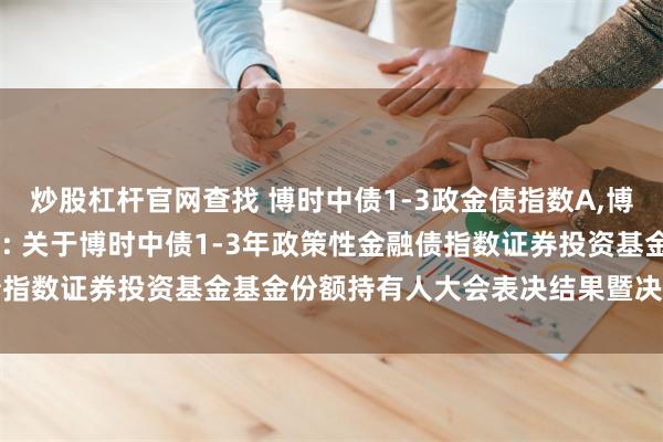 炒股杠杆官网查找 博时中债1-3政金债指数A,博时中债1-3政金债指数C: 关于博时中债1-3年政策性金融债指数证券投资基金基金份额持有人大会表决结果暨决议生效的公告