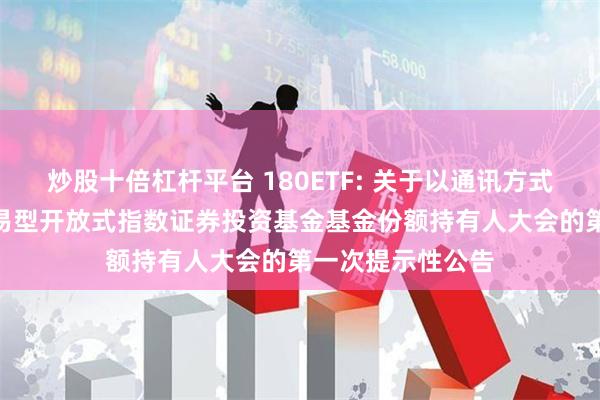 炒股十倍杠杆平台 180ETF: 关于以通讯方式召开上证180交易型开放式指数证券投资基金基金份额持有人大会的第一次提示性公告