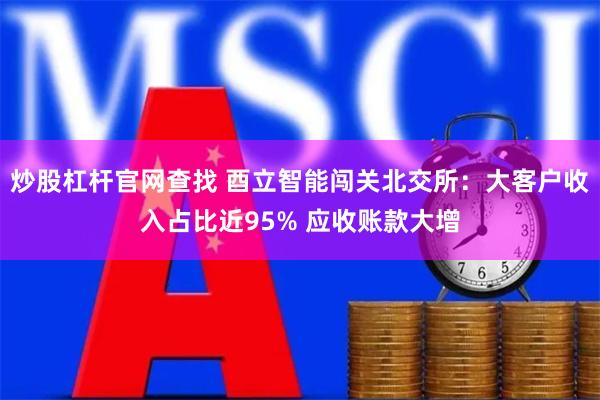 炒股杠杆官网查找 酉立智能闯关北交所：大客户收入占比近95% 应收账款大增