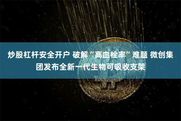 炒股杠杆安全开户 破解“高血栓率”难题 微创集团发布全新一代生物可吸收支架