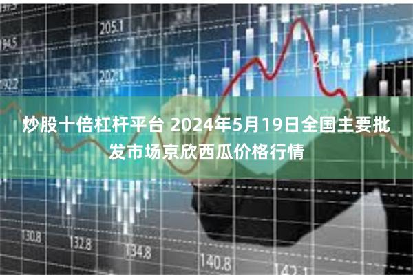 炒股十倍杠杆平台 2024年5月19日全国主要批发市场京欣西瓜价格行情