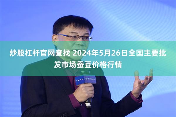 炒股杠杆官网查找 2024年5月26日全国主要批发市场蚕豆价格行情