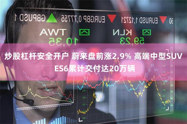 炒股杠杆安全开户 蔚来盘前涨2.9% 高端中型SUV ES6累计交付达20万辆