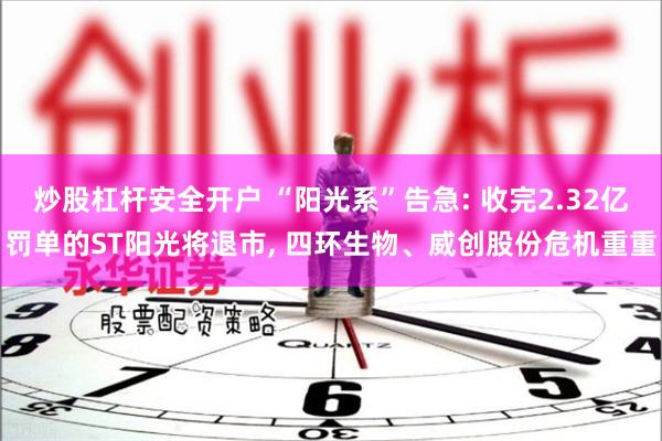 炒股杠杆安全开户 “阳光系”告急: 收完2.32亿罚单的ST阳光将退市, 四环生物、威创股份危机重重