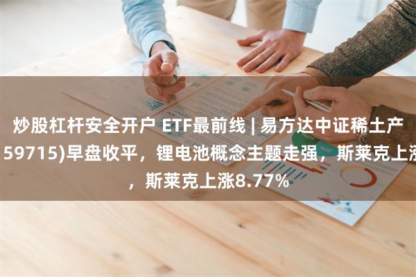 炒股杠杆安全开户 ETF最前线 | 易方达中证稀土产业ETF(159715)早盘收平，锂电池概念主题走强，斯莱克上涨8.77%