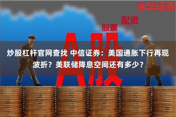 炒股杠杆官网查找 中信证券：美国通胀下行再现波折？美联储降息空间还有多少？