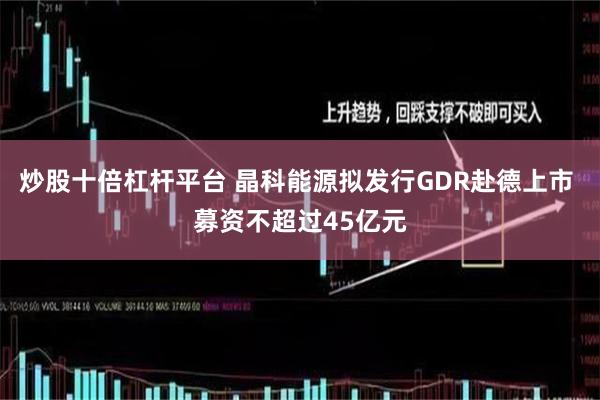 炒股十倍杠杆平台 晶科能源拟发行GDR赴德上市 募资不超过45亿元